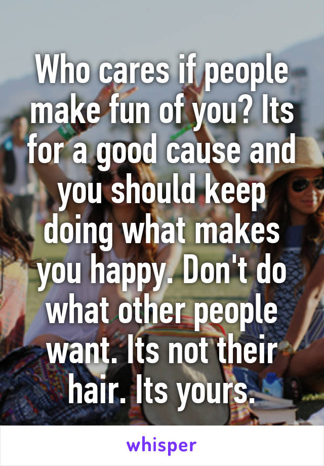 Who cares if people make fun of you? Its for a good cause and you should keep doing what makes you happy. Don't do what other people want. Its not their hair. Its yours.