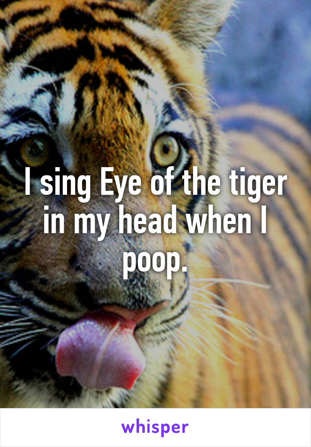 I sing Eye of the tiger in my head when I poop.