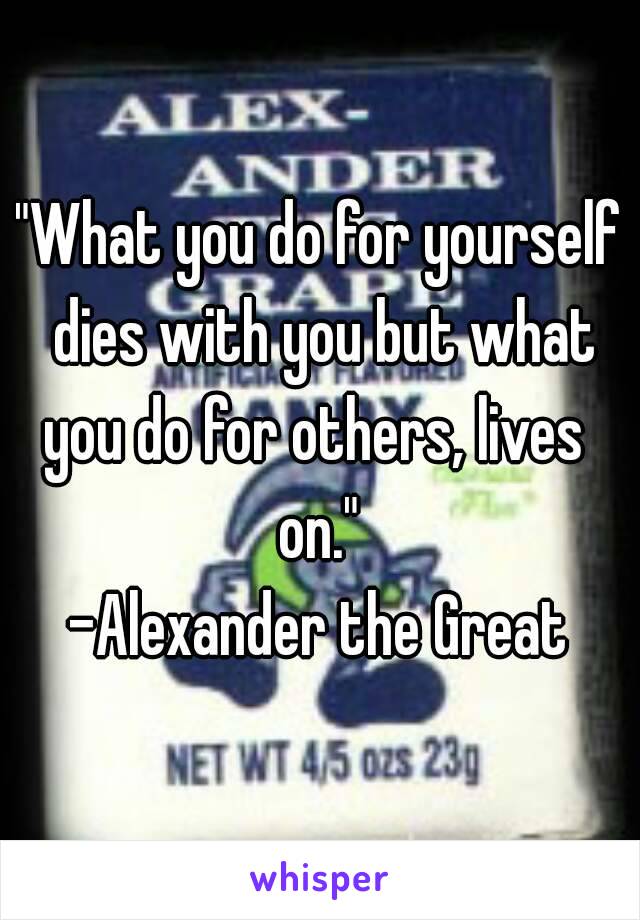 "What you do for yourself dies with you but what you do for others, lives 
on."
-Alexander the Great