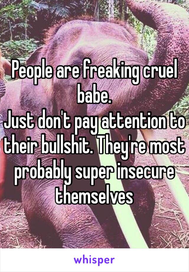 People are freaking cruel babe.
Just don't pay attention to their bullshit. They're most probably super insecure themselves 