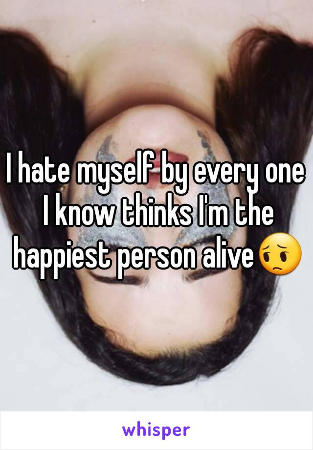 I hate myself by every one I know thinks I'm the happiest person alive😔