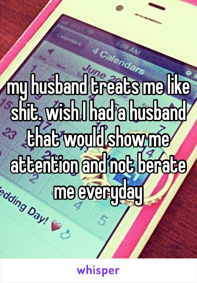 my husband treats me like shit. wish I had a husband that would show me attention and not berate me everyday 