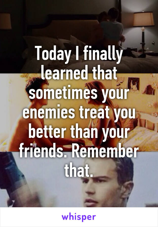 Today I finally learned that sometimes your enemies treat you better than your friends. Remember that.