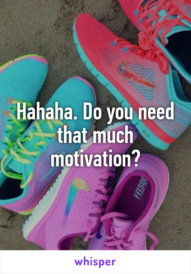 Hahaha. Do you need that much motivation?