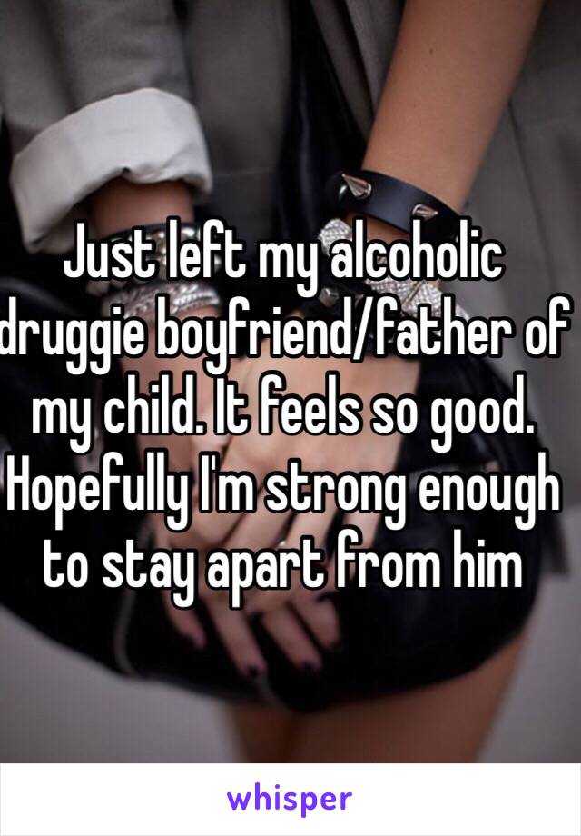 Just left my alcoholic druggie boyfriend/father of my child. It feels so good. Hopefully I'm strong enough to stay apart from him