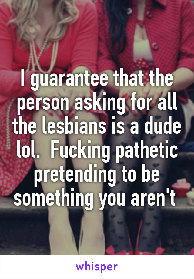 I guarantee that the person asking for all the lesbians is a dude lol.  Fucking pathetic pretending to be something you aren't 