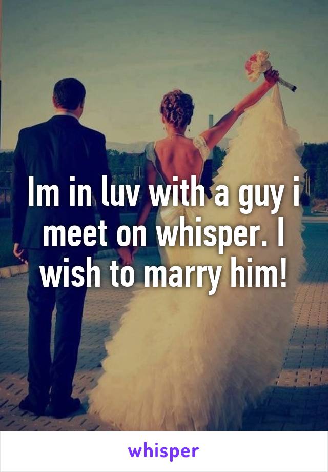 Im in luv with a guy i meet on whisper. I wish to marry him!