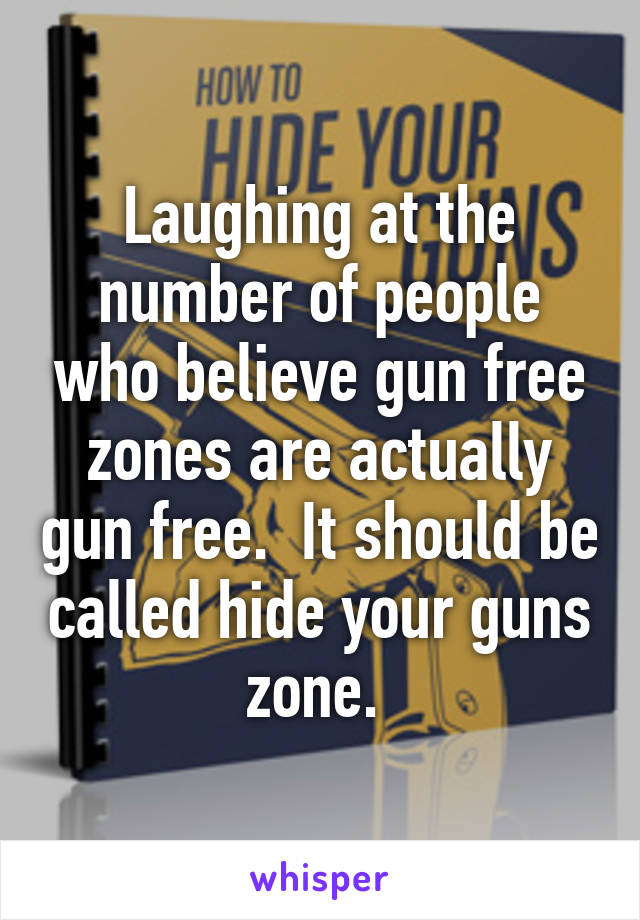 Laughing at the number of people who believe gun free zones are actually gun free.  It should be called hide your guns zone. 