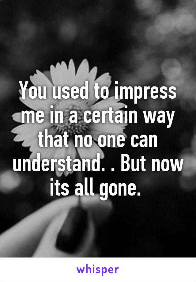 You used to impress me in a certain way that no one can understand. . But now its all gone. 