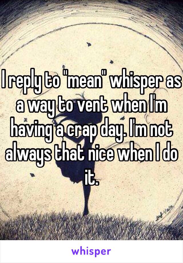 I reply to "mean" whisper as a way to vent when I'm having a crap day. I'm not always that nice when I do it. 