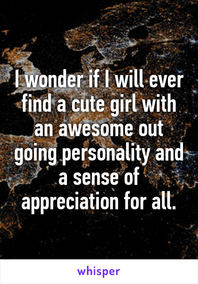 I wonder if I will ever find a cute girl with an awesome out going personality and a sense of appreciation for all.