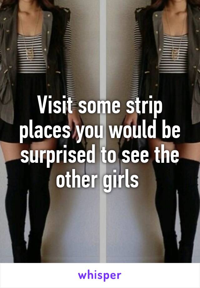 Visit some strip places you would be surprised to see the other girls 