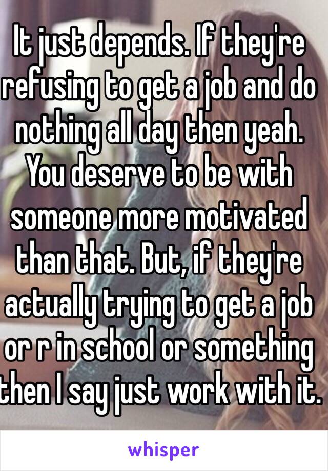 It just depends. If they're refusing to get a job and do nothing all day then yeah. You deserve to be with someone more motivated than that. But, if they're actually trying to get a job or r in school or something then I say just work with it. 