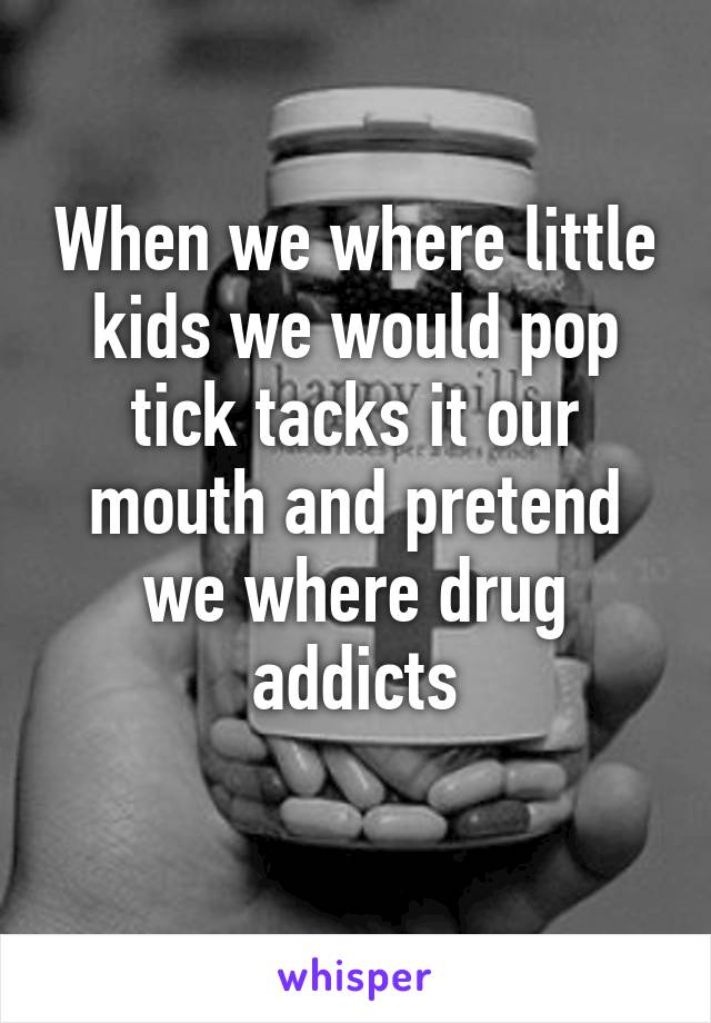 When we where little kids we would pop tick tacks it our mouth and pretend we where drug addicts
