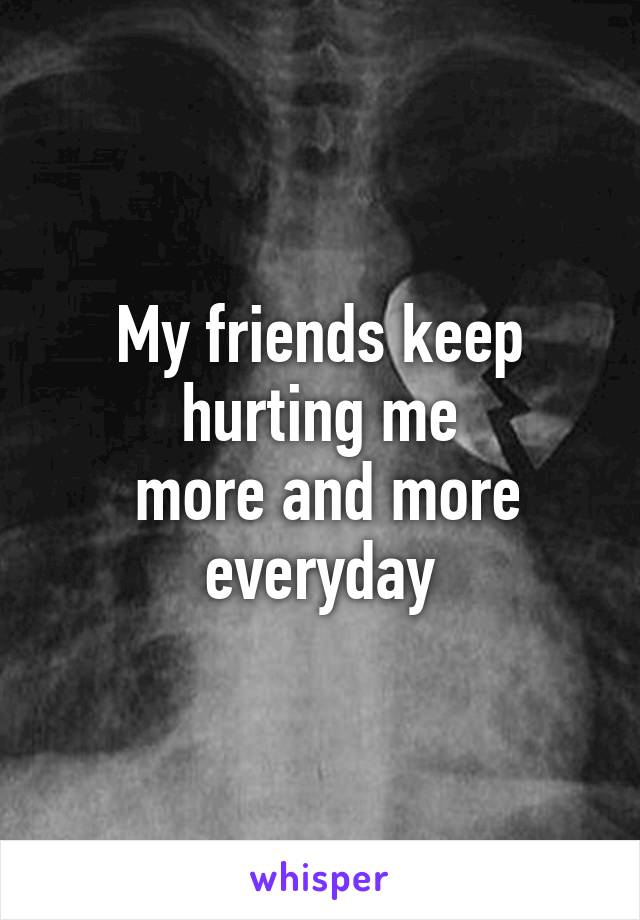 My friends keep hurting me
 more and more everyday