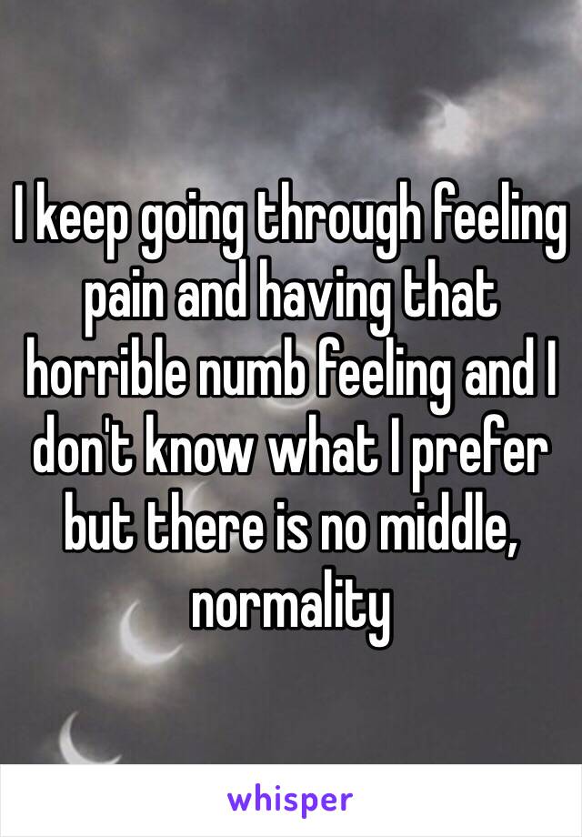 I keep going through feeling pain and having that horrible numb feeling and I don't know what I prefer but there is no middle, normality