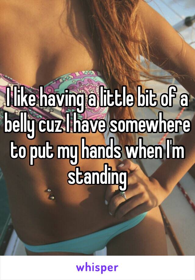 I like having a little bit of a belly cuz I have somewhere to put my hands when I'm standing 