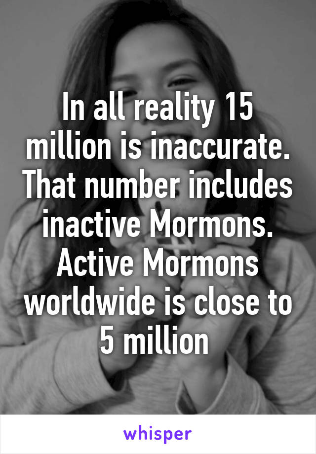 In all reality 15 million is inaccurate. That number includes inactive Mormons. Active Mormons worldwide is close to 5 million 