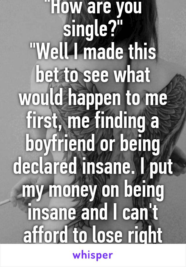 "How are you single?"
"Well I made this bet to see what would happen to me first, me finding a boyfriend or being declared insane. I put my money on being insane and I can't afford to lose right now."