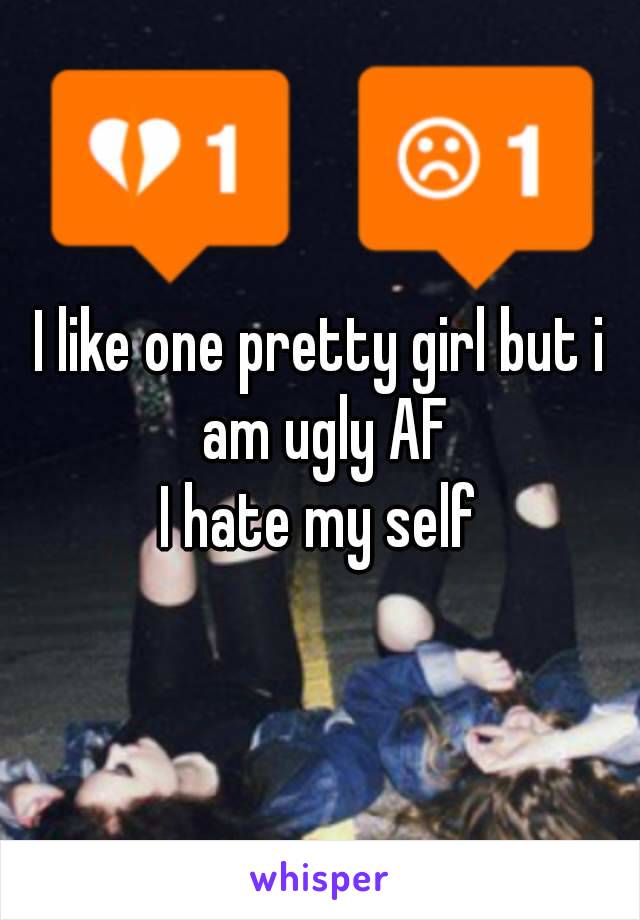 I like one pretty girl but i am ugly AF
I hate my self