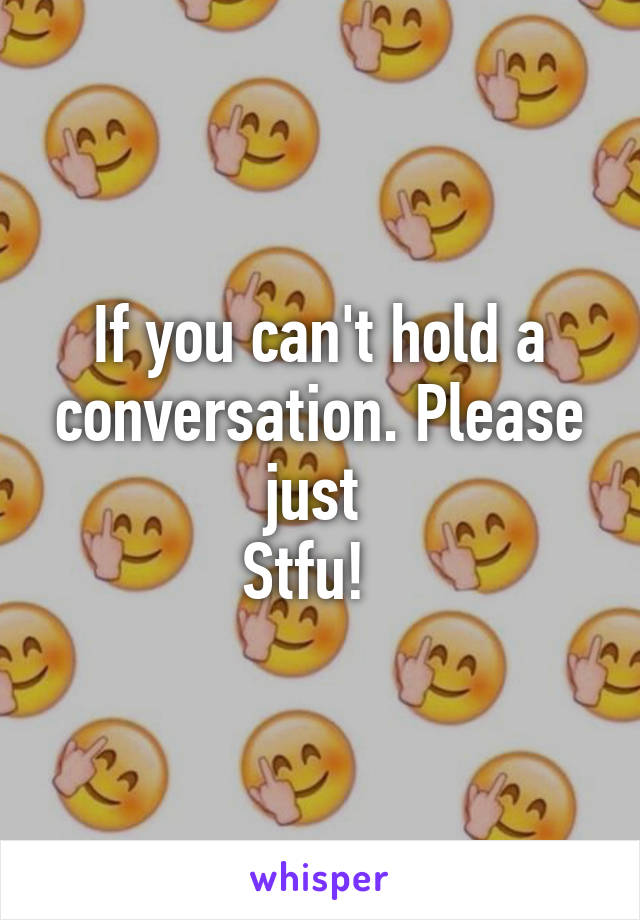 If you can't hold a conversation. Please just 
Stfu!  