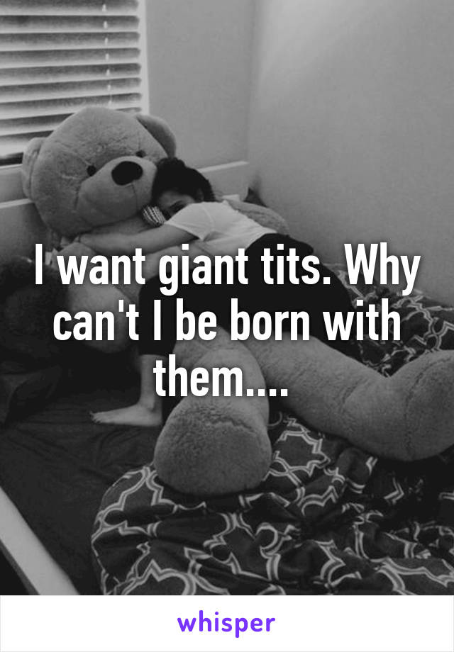 I want giant tits. Why can't I be born with them.... 