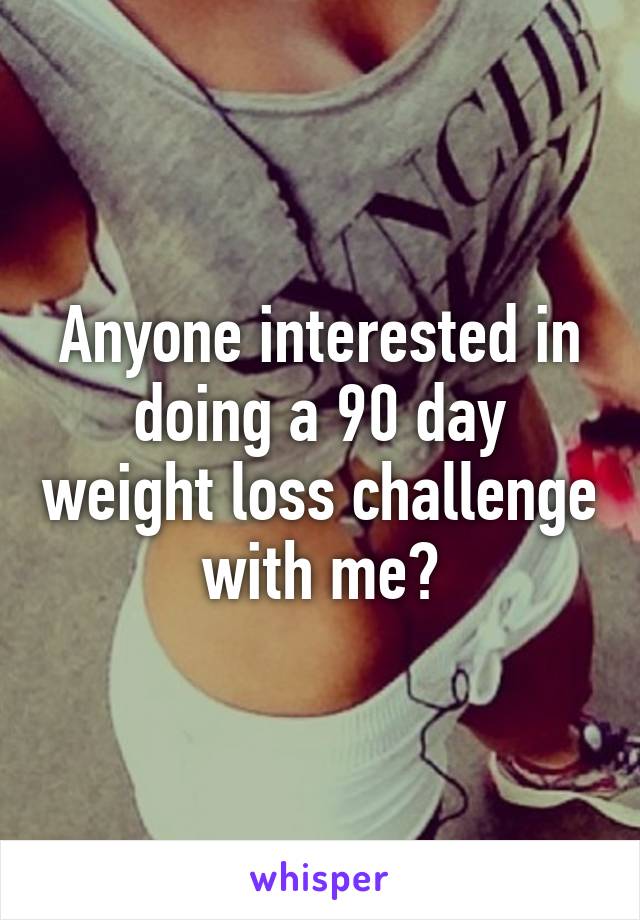 Anyone interested in doing a 90 day weight loss challenge with me?