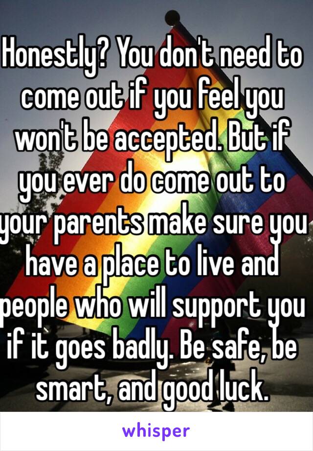 Honestly? You don't need to come out if you feel you won't be accepted. But if you ever do come out to your parents make sure you have a place to live and people who will support you if it goes badly. Be safe, be smart, and good luck.