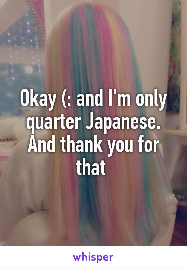 Okay (: and I'm only quarter Japanese. And thank you for that 