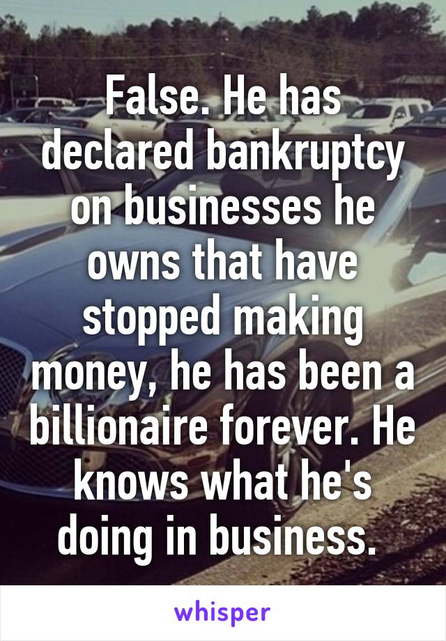 False. He has declared bankruptcy on businesses he owns that have stopped making money, he has been a billionaire forever. He knows what he's doing in business. 