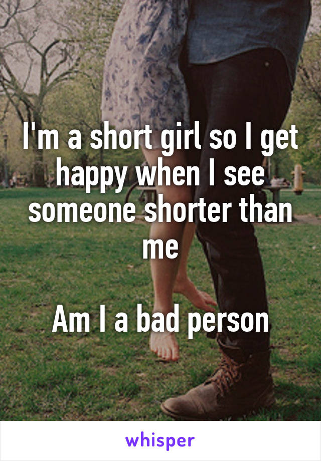 I'm a short girl so I get happy when I see someone shorter than me

Am I a bad person