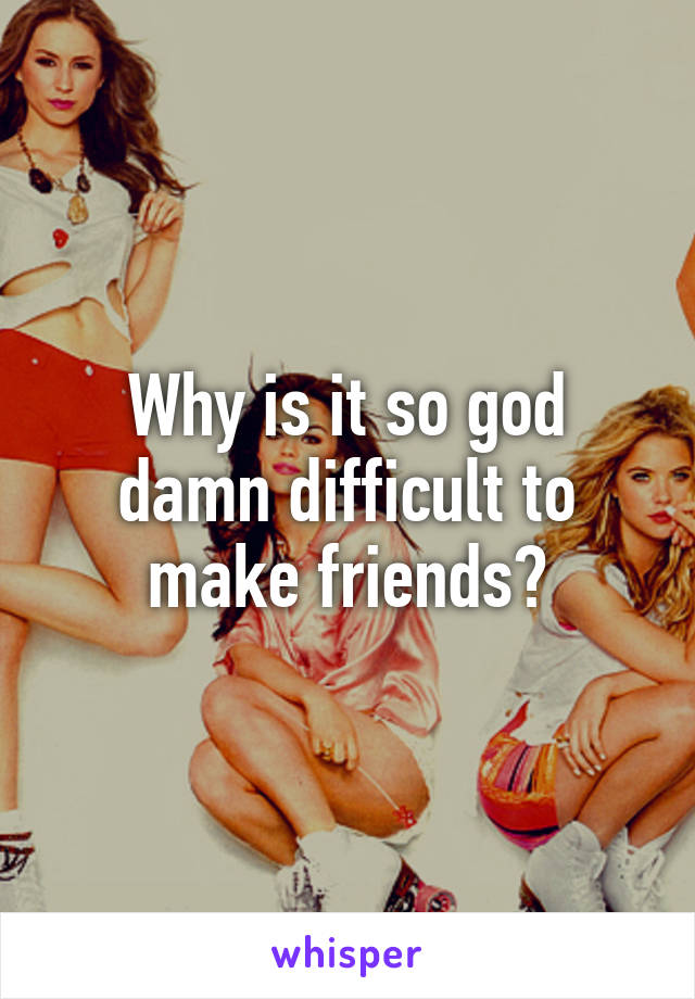 Why is it so god damn difficult to make friends?