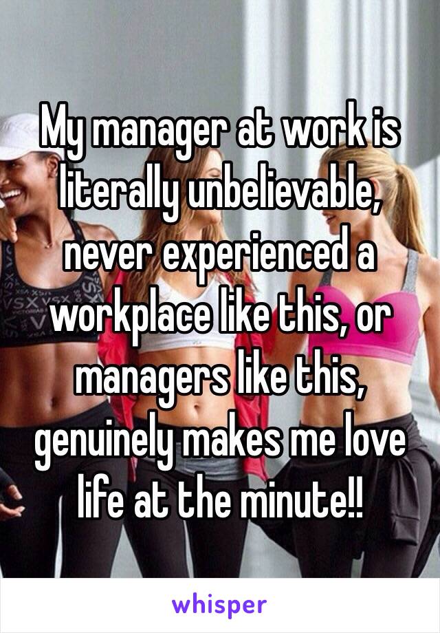 My manager at work is literally unbelievable, never experienced a workplace like this, or managers like this, genuinely makes me love life at the minute!! 