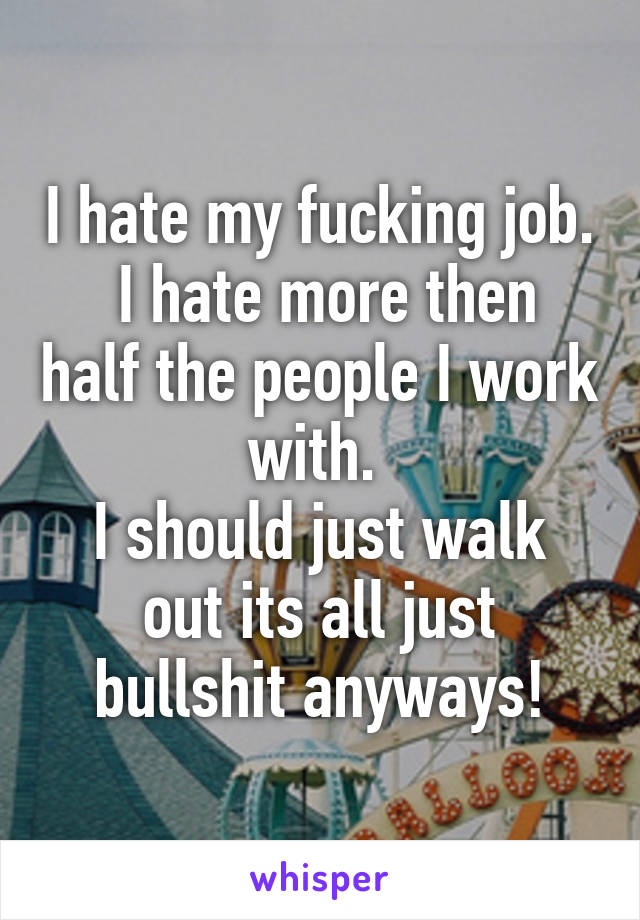 I hate my fucking job.
 I hate more then half the people I work with. 
I should just walk out its all just bullshit anyways!