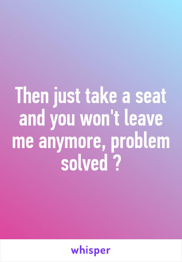 Then just take a seat and you won't leave me anymore, problem solved 😁