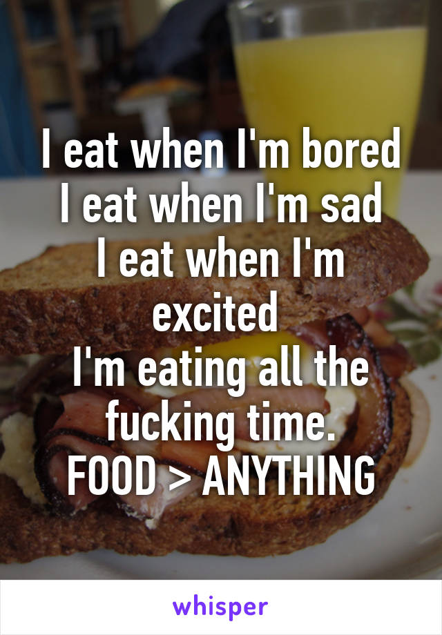 I eat when I'm bored
I eat when I'm sad
I eat when I'm excited 
I'm eating all the fucking time.
FOOD > ANYTHING