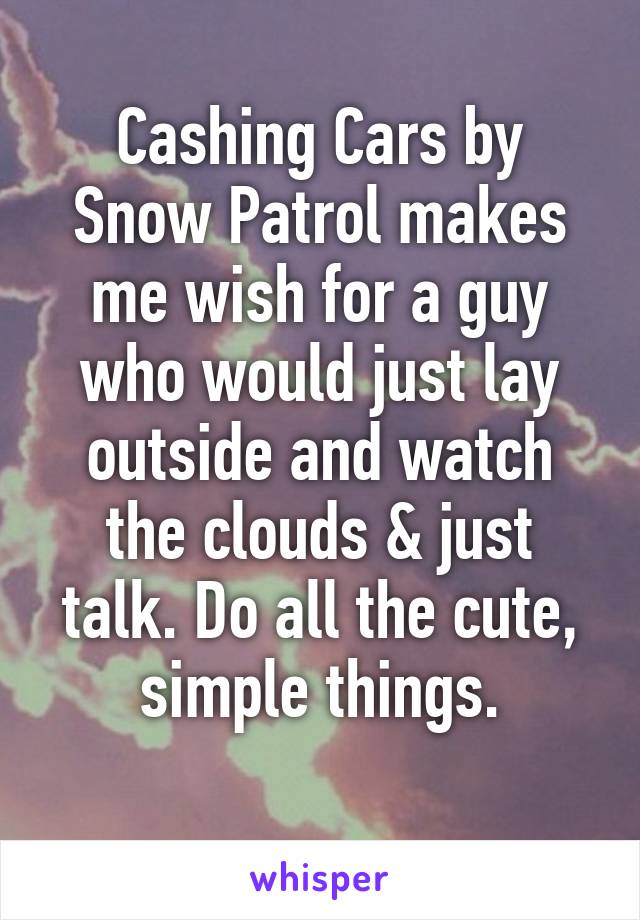 Cashing Cars by Snow Patrol makes me wish for a guy who would just lay outside and watch the clouds & just talk. Do all the cute, simple things.
