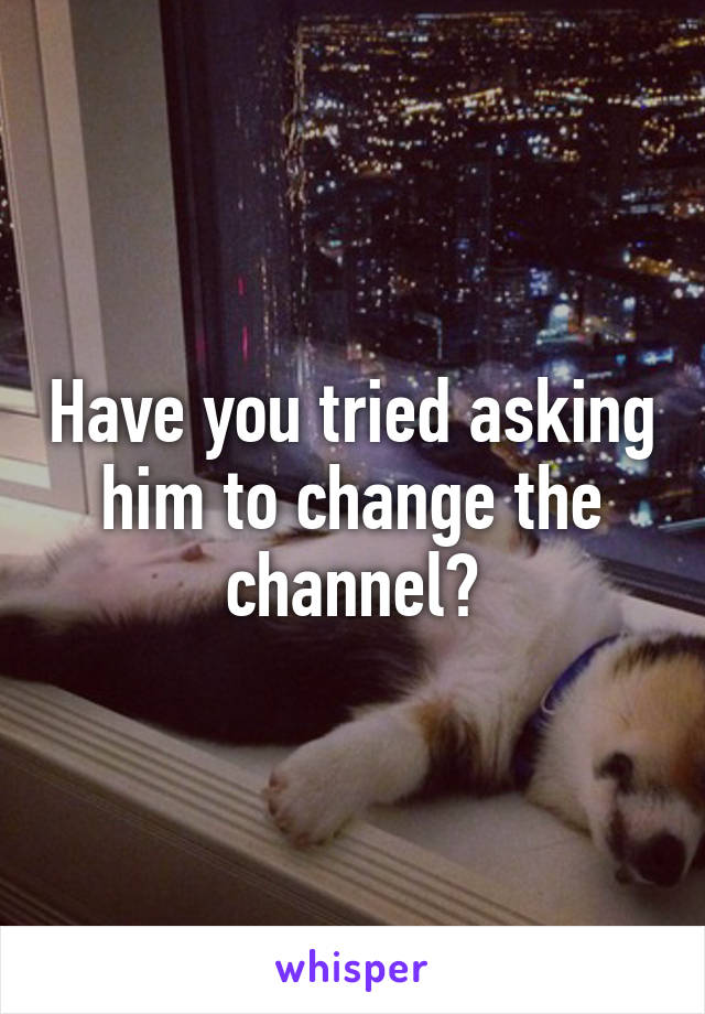 Have you tried asking him to change the channel?