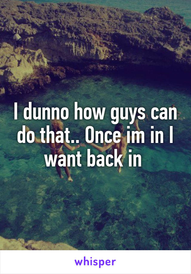 I dunno how guys can do that.. Once im in I want back in 