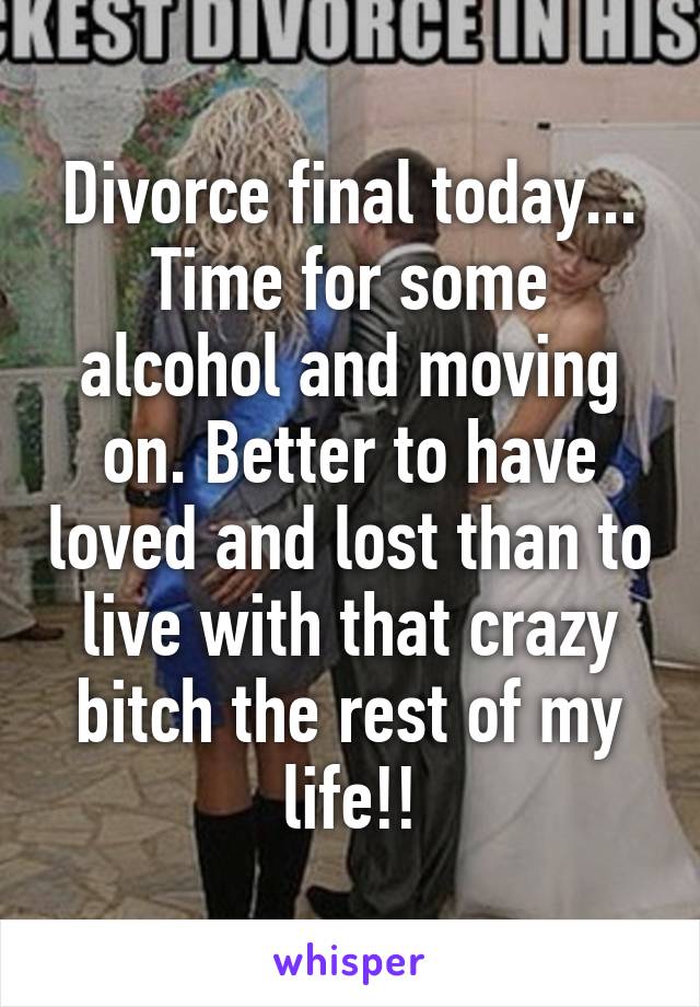 Divorce final today... Time for some alcohol and moving on. Better to have loved and lost than to live with that crazy bitch the rest of my life!!