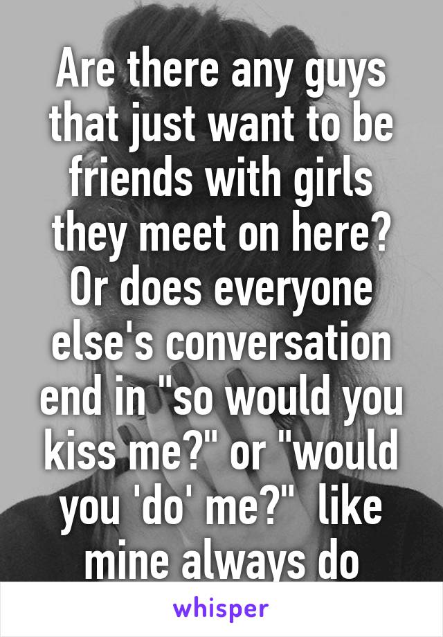 Are there any guys that just want to be friends with girls they meet on here? Or does everyone else's conversation end in "so would you kiss me?" or "would you 'do' me?"  like mine always do