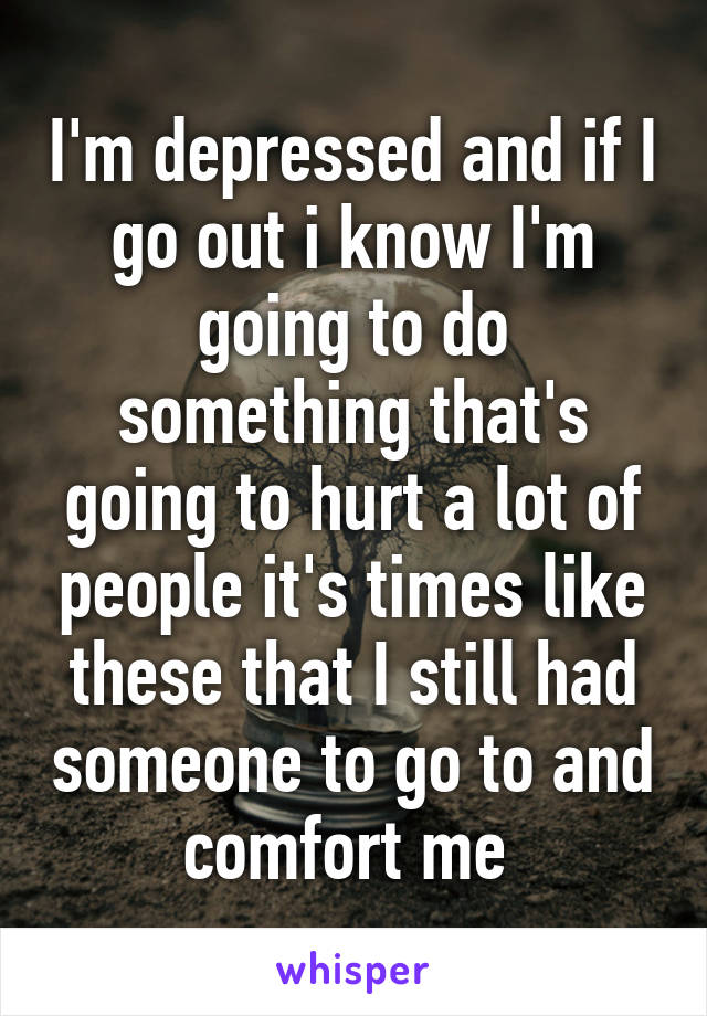 I'm depressed and if I go out i know I'm going to do something that's going to hurt a lot of people it's times like these that I still had someone to go to and comfort me 