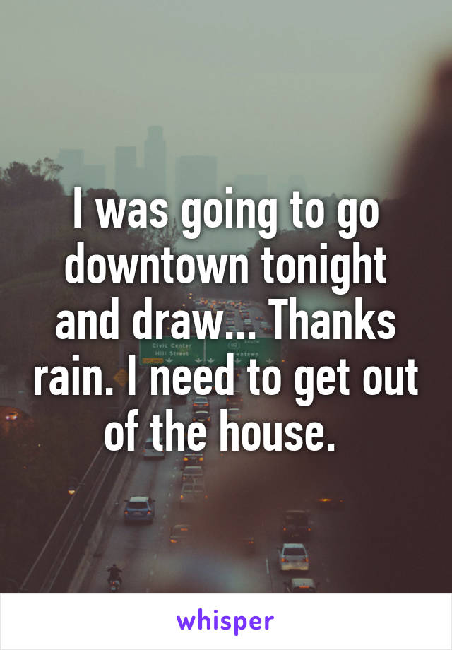 I was going to go downtown tonight and draw... Thanks rain. I need to get out of the house. 