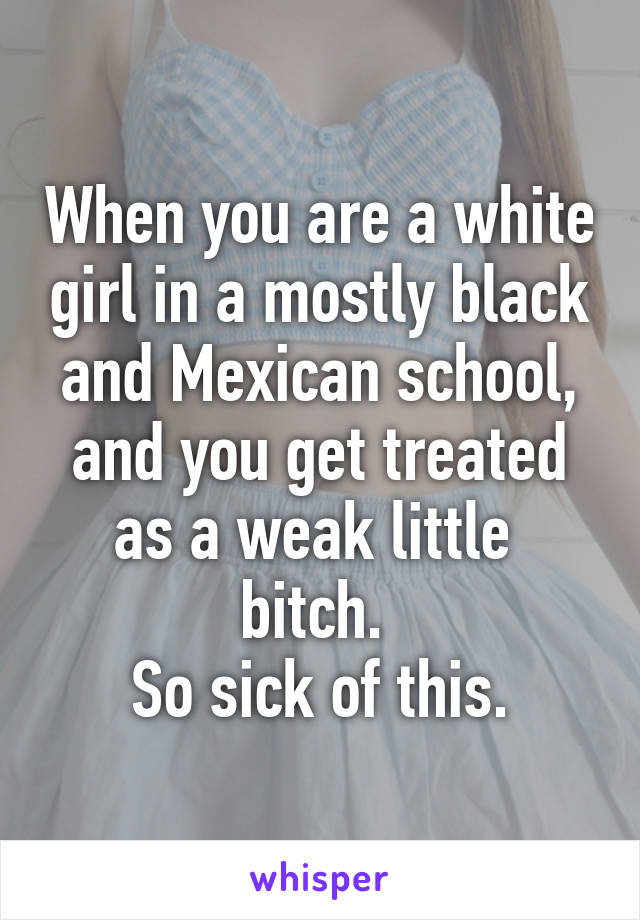 When you are a white girl in a mostly black and Mexican school, and you get treated as a weak little  bitch. 
So sick of this.