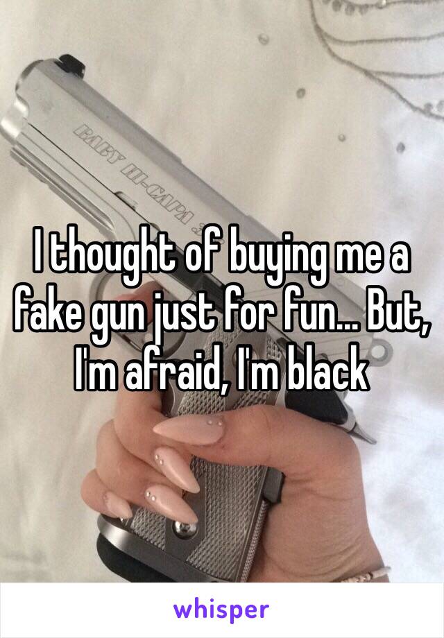 I thought of buying me a fake gun just for fun... But, I'm afraid, I'm black 