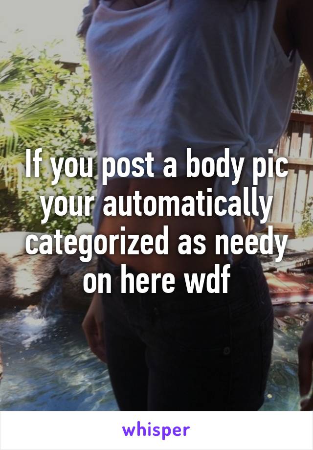 If you post a body pic your automatically categorized as needy on here wdf