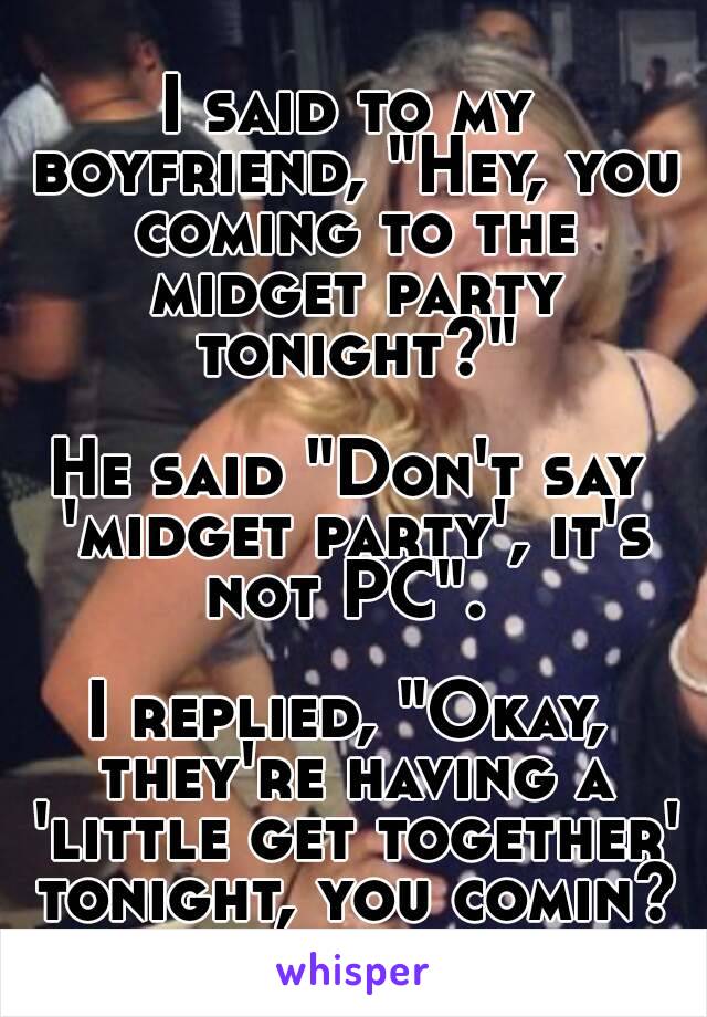 I said to my boyfriend, "Hey, you coming to the midget party tonight?"

He said "Don't say 'midget party', it's not PC". 

I replied, "Okay, they're having a 'little get together' tonight, you comin?