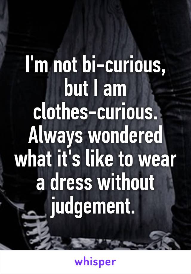 I'm not bi-curious, but I am clothes-curious. Always wondered what it's like to wear a dress without judgement. 