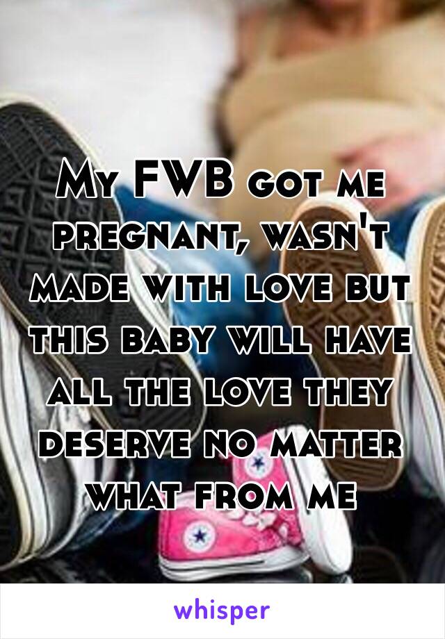 My FWB got me pregnant, wasn't made with love but this baby will have all the love they deserve no matter what from me 