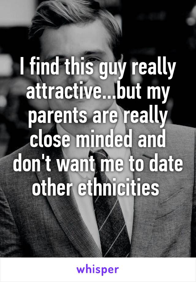 I find this guy really attractive...but my parents are really close minded and don't want me to date other ethnicities 
